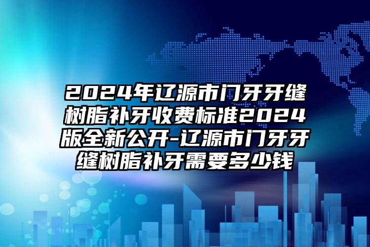 2024年辽源市门牙牙缝树脂补牙收费标准2024版全新公开-辽源市门牙牙缝树脂补牙需要多少钱