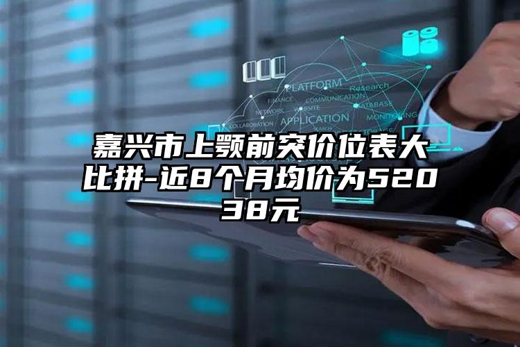 嘉兴市上颚前突价位表大比拼-近8个月均价为52038元