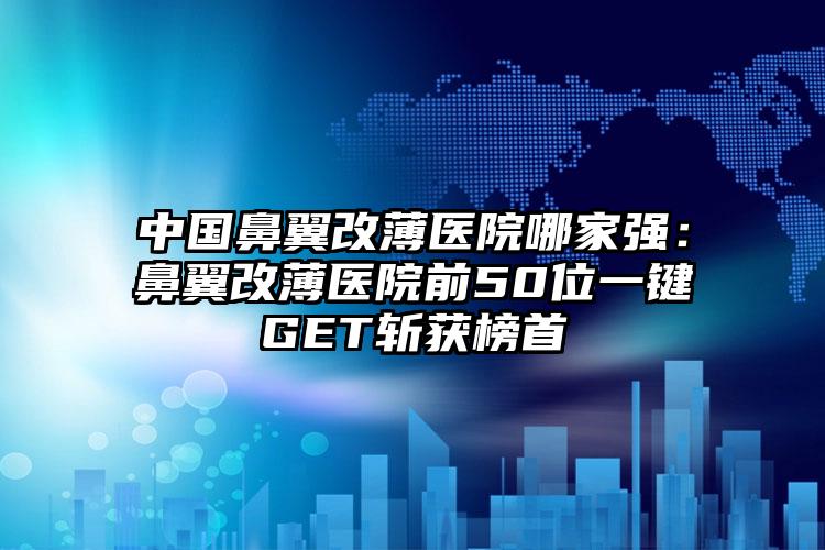 中国鼻翼改薄医院哪家强：鼻翼改薄医院前50位一键GET斩获榜首