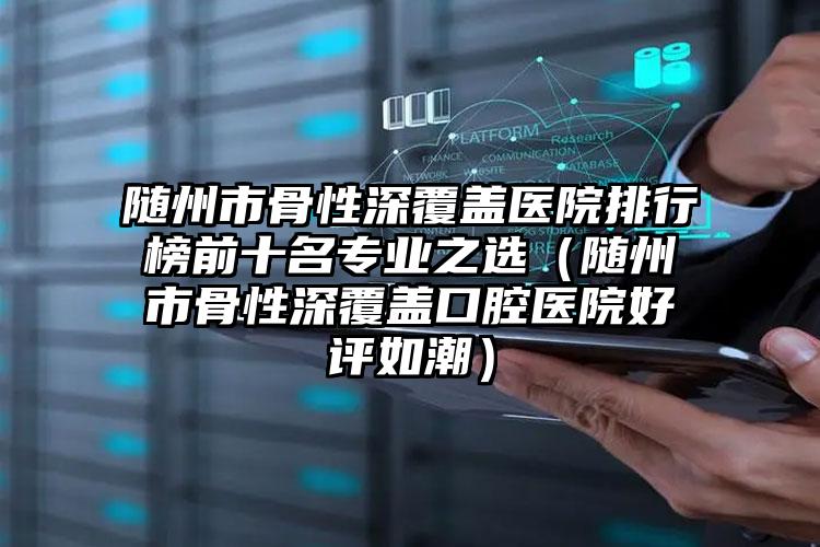 随州市骨性深覆盖医院排行榜前十名专业之选（随州市骨性深覆盖口腔医院好评如潮）