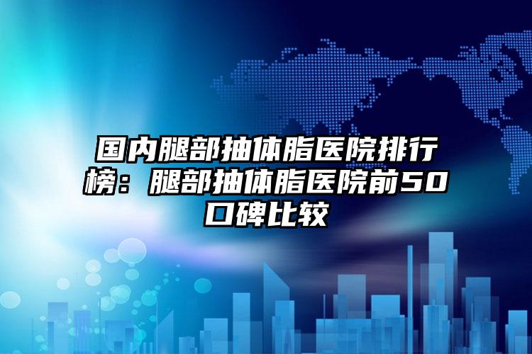 国内腿部抽体脂医院排行榜：腿部抽体脂医院前50口碑比较