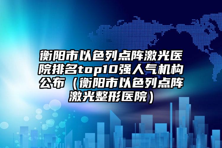 衡阳市以色列点阵激光医院排名top10强人气机构公布（衡阳市以色列点阵激光整形医院）