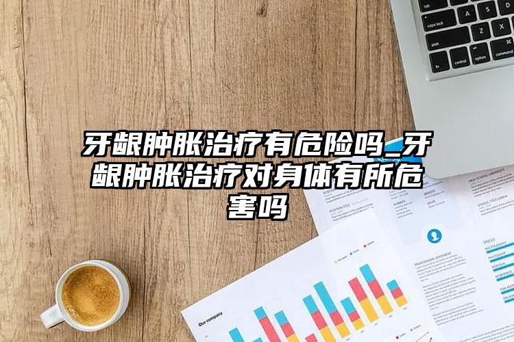 牙龈肿胀治疗有危险吗_牙龈肿胀治疗对身体有所危害吗