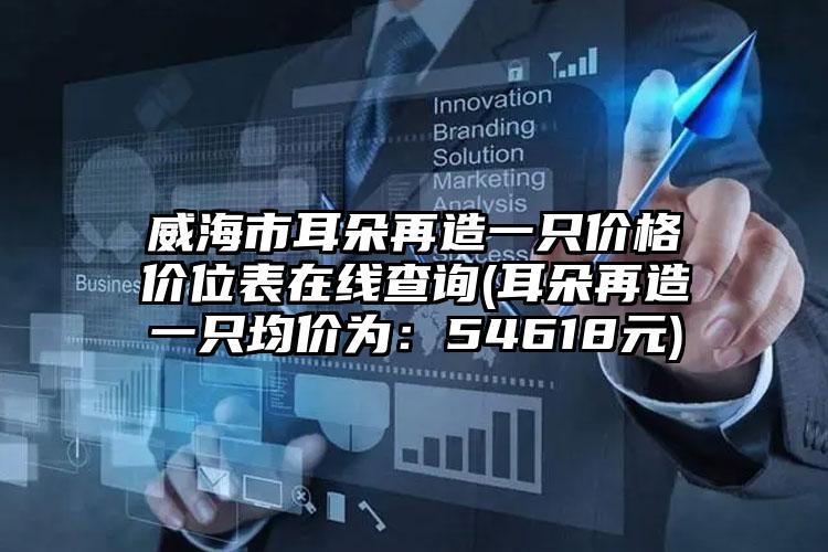 威海市耳朵再造一只价格价位表在线查询(耳朵再造一只均价为：54618元)