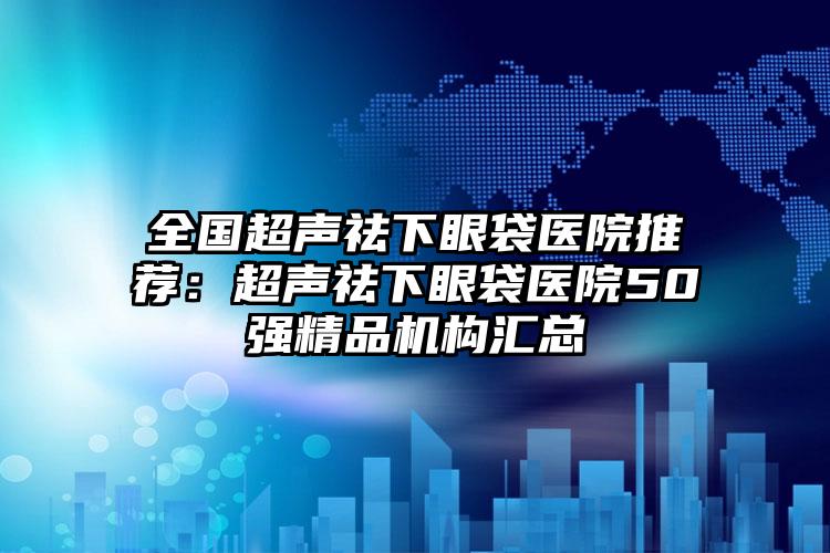 全国超声祛下眼袋医院推荐：超声祛下眼袋医院50强精品机构汇总