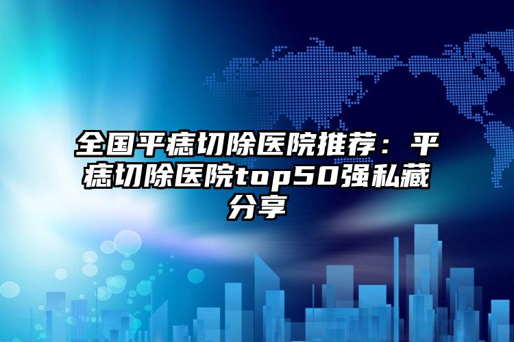 全国平痣切除医院推荐：平痣切除医院top50强私藏分享