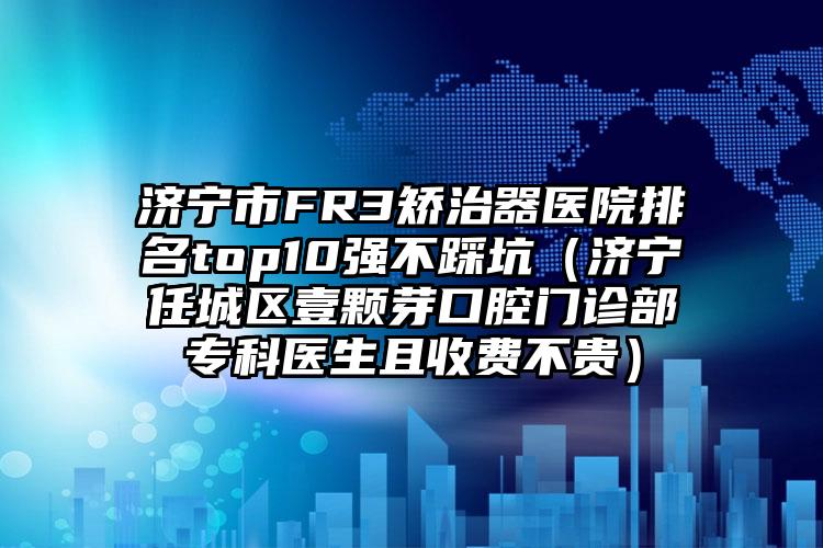 济宁市FR3矫治器医院排名top10强不踩坑（济宁任城区壹颗芽口腔门诊部专科医生且收费不贵）