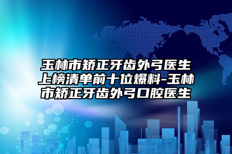 玉林市矫正牙齿外弓医生上榜清单前十位爆料-玉林市矫正牙齿外弓口腔医生