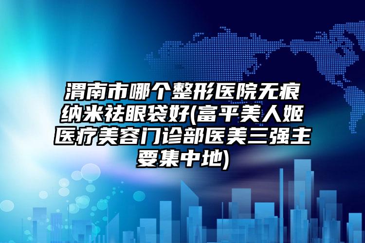 渭南市哪个整形医院无痕纳米祛眼袋好(富平美人姬医疗美容门诊部医美三强主要集中地)