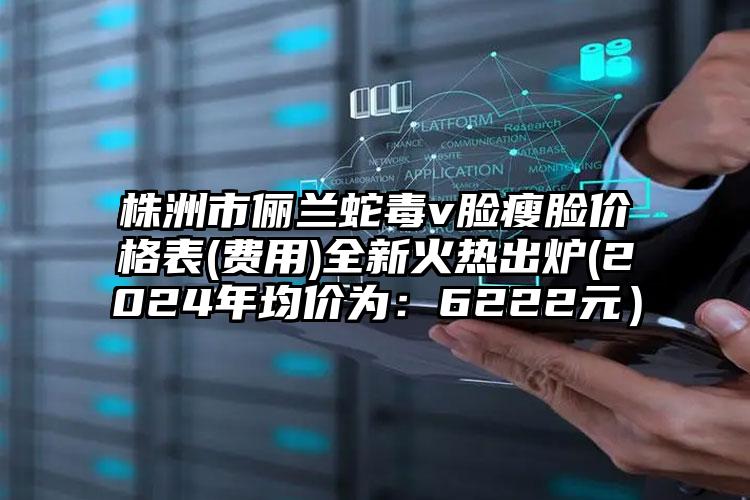 株洲市俪兰蛇毒v脸瘦脸价格表(费用)全新火热出炉(2024年均价为：6222元）