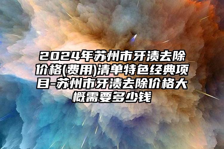 2024年苏州市牙渍去除价格(费用)清单特色经典项目-苏州市牙渍去除价格大概需要多少钱