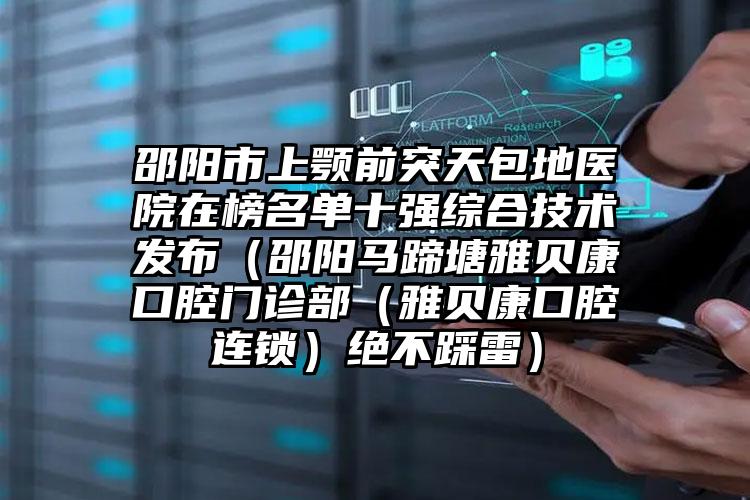 邵阳市上颚前突天包地医院在榜名单十强综合技术发布（邵阳马蹄塘雅贝康口腔门诊部（雅贝康口腔连锁）绝不踩雷）