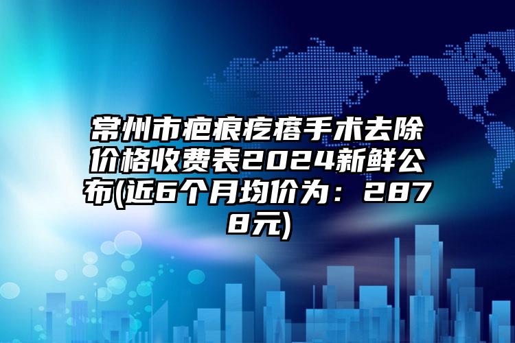 常州市疤痕疙瘩手术去除价格收费表2024新鲜公布(近6个月均价为：2878元)