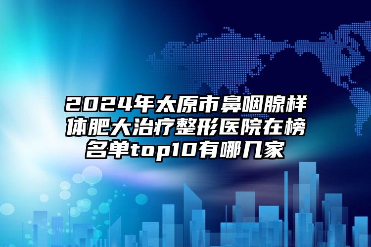 2024年太原市鼻咽腺样体肥大治疗整形医院在榜名单top10有哪几家