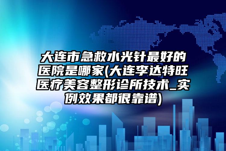 大连市急救水光针最好的医院是哪家(大连李达特旺医疗美容整形诊所技术_实例效果都很靠谱)