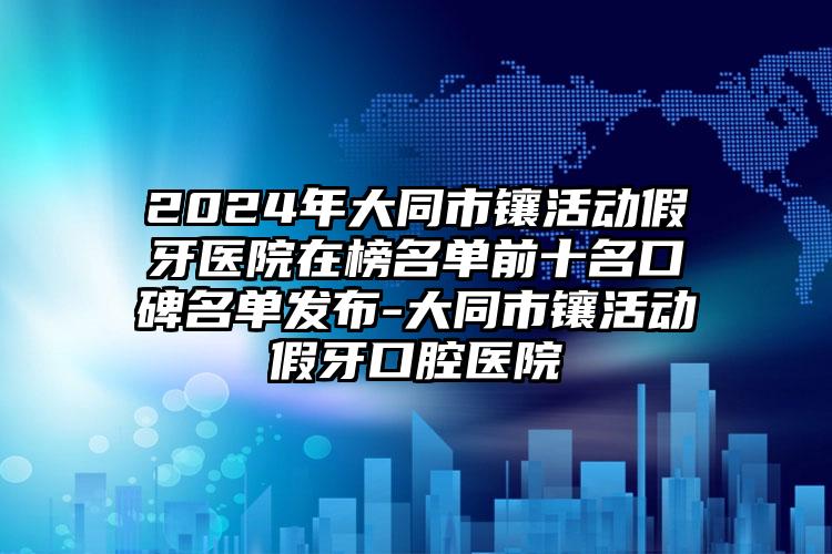 2024年大同市镶活动假牙医院在榜名单前十名口碑名单发布-大同市镶活动假牙口腔医院