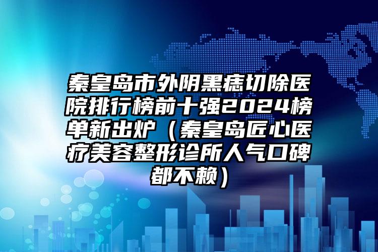 秦皇岛市外阴黑痣切除医院排行榜前十强2024榜单新出炉（秦皇岛匠心医疗美容整形诊所人气口碑都不赖）