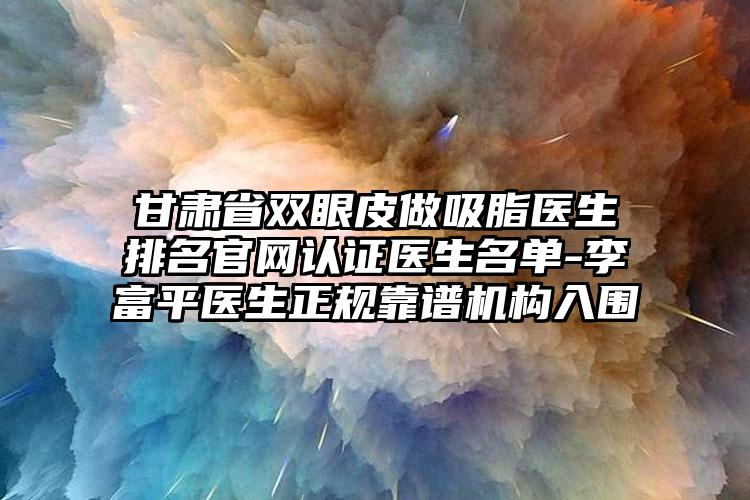 甘肃省双眼皮做吸脂医生排名官网认证医生名单-李富平医生正规靠谱机构入围