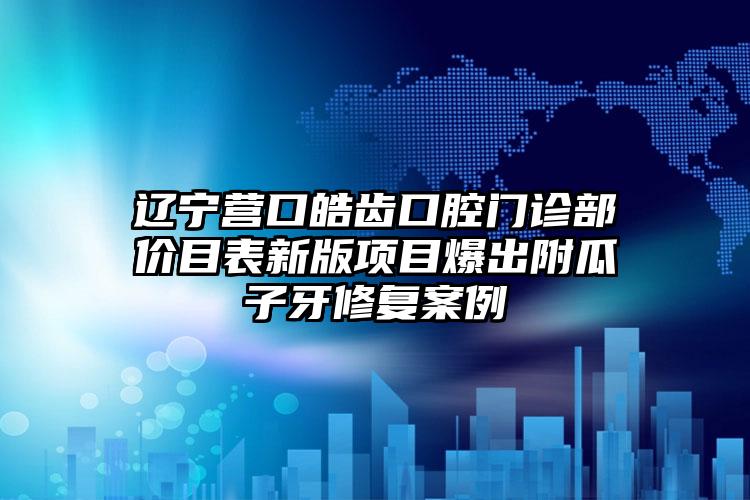 辽宁营口皓齿口腔门诊部价目表新版项目爆出附瓜子牙修复案例