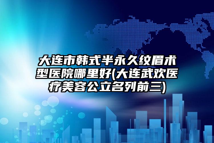 大连市韩式半永久纹眉术型医院哪里好(大连武欢医疗美容公立名列前三)