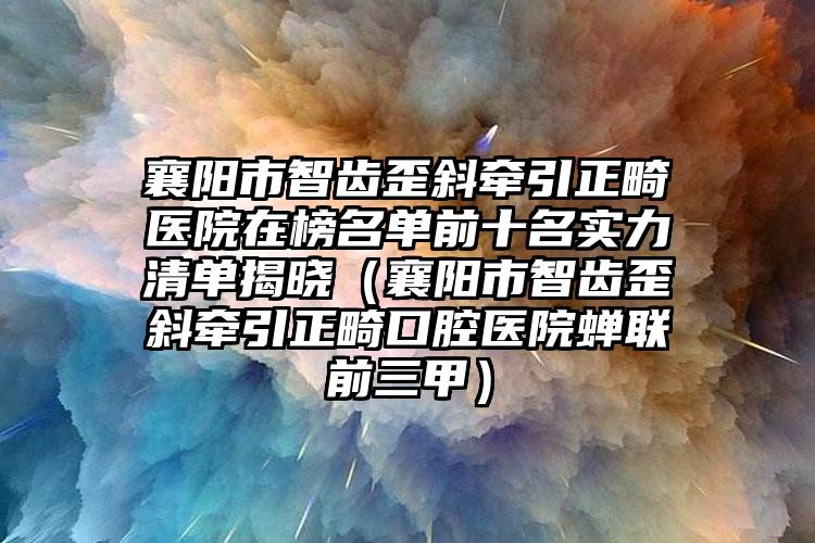 襄阳市智齿歪斜牵引正畸医院在榜名单前十名实力清单揭晓（襄阳市智齿歪斜牵引正畸口腔医院蝉联前三甲）