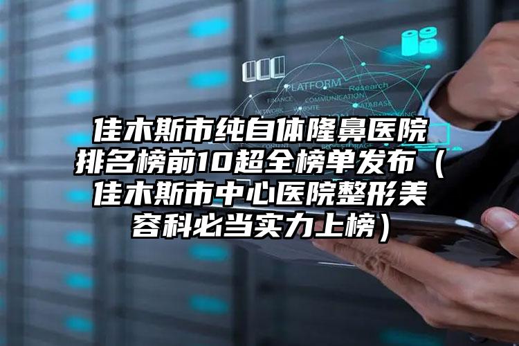 佳木斯市纯自体隆鼻医院排名榜前10超全榜单发布（佳木斯市中心医院整形美容科必当实力上榜）