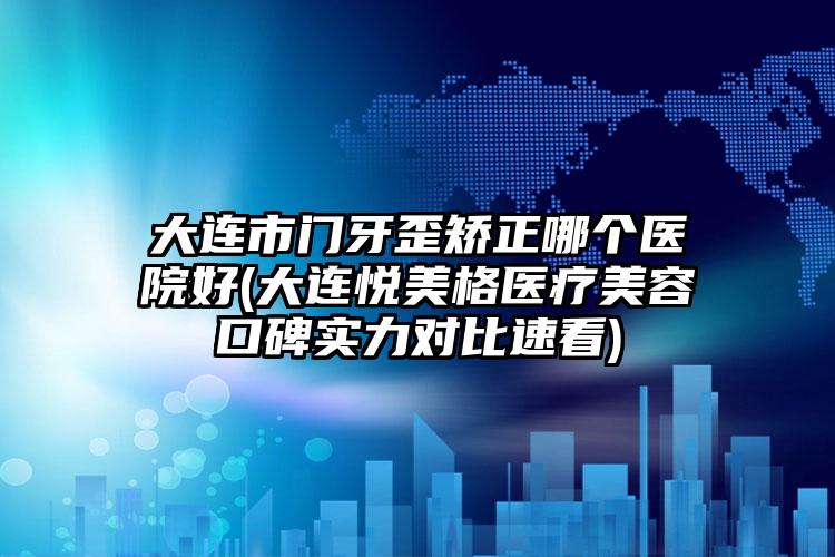 大连市门牙歪矫正哪个医院好(大连悦美格医疗美容口碑实力对比速看)