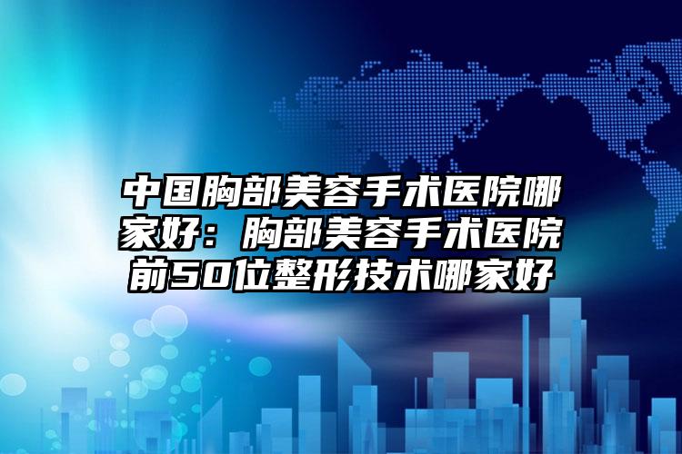 中国胸部美容手术医院哪家好：胸部美容手术医院前50位整形技术哪家好