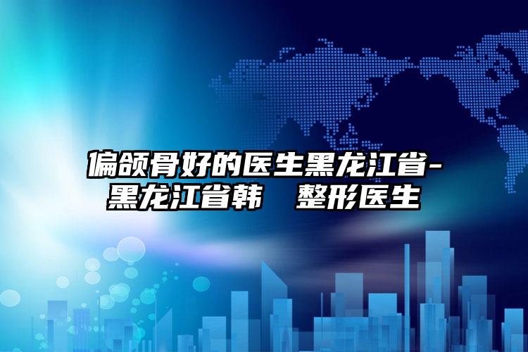 偏颌骨好的医生黑龙江省-黑龙江省韩昉昉整形医生