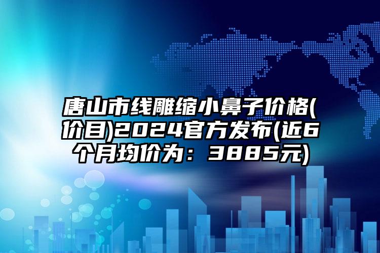 唐山市线雕缩小鼻子价格(价目)2024官方发布(近6个月均价为：3885元)