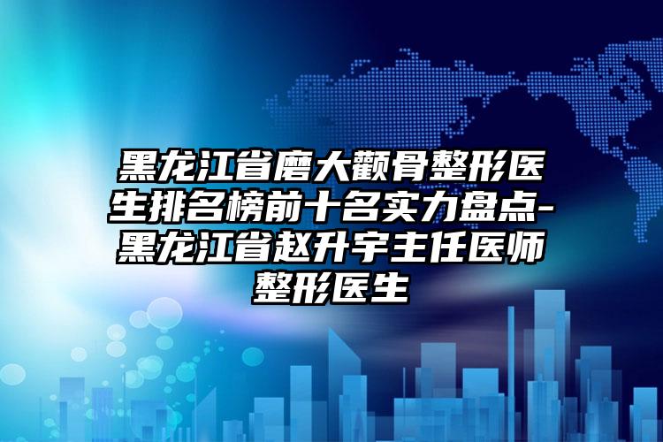 黑龙江省磨大颧骨整形医生排名榜前十名实力盘点-黑龙江省赵升宇主任医师整形医生