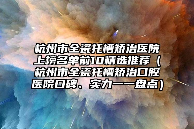 杭州市全瓷托槽矫治医院上榜名单前10精选推荐（杭州市全瓷托槽矫治口腔医院口碑、实力一一盘点）