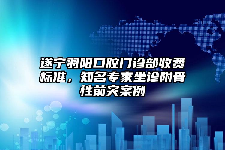 遂宁羽阳口腔门诊部收费标准，知名专家坐诊附骨性前突案例