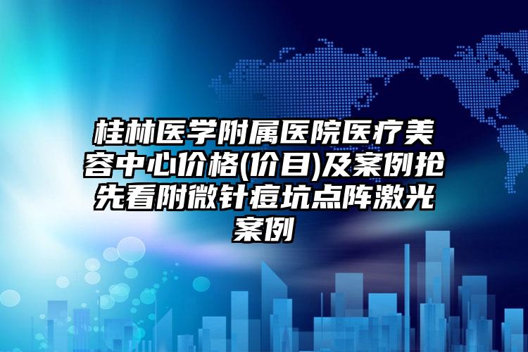 桂林医学附属医院医疗美容中心价格(价目)及案例抢先看附微针痘坑点阵激光案例