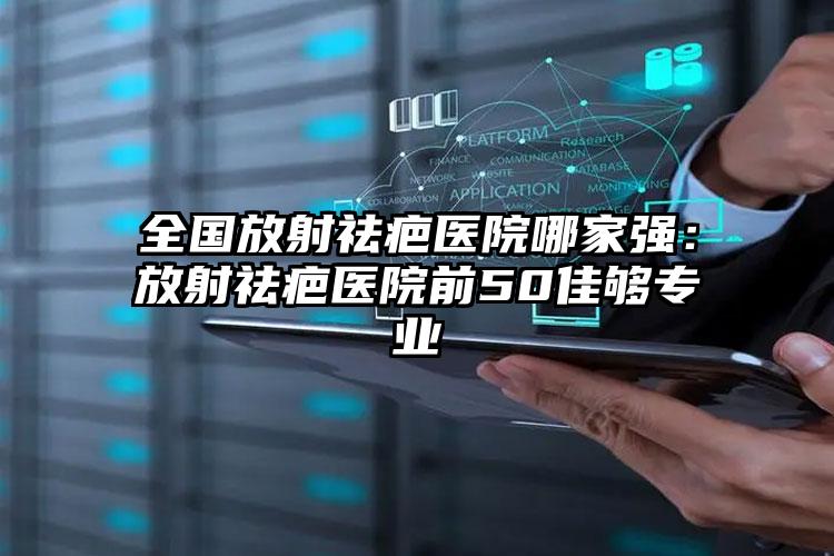 全国放射祛疤医院哪家强：放射祛疤医院前50佳够专业