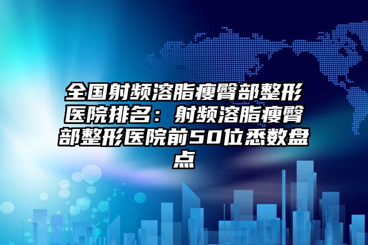 全国射频溶脂瘦臀部整形医院排名：射频溶脂瘦臀部整形医院前50位悉数盘点