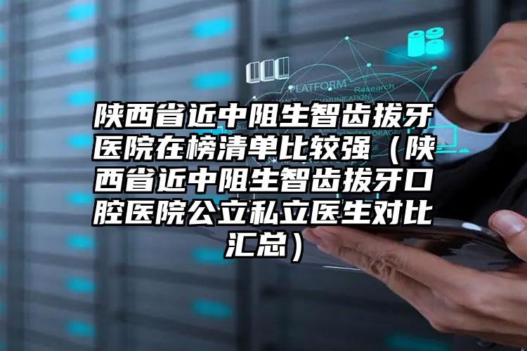 陕西省近中阻生智齿拔牙医院在榜清单比较强（陕西省近中阻生智齿拔牙口腔医院公立私立医生对比汇总）