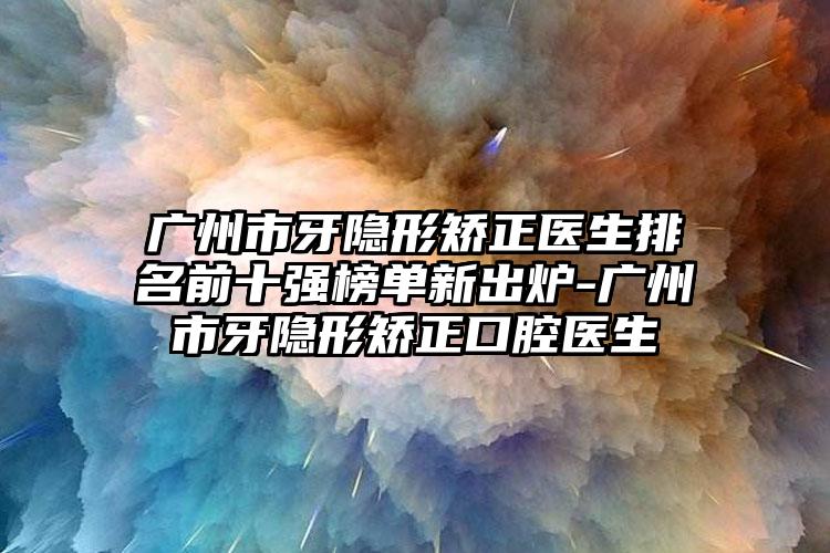 广州市牙隐形矫正医生排名前十强榜单新出炉-广州市牙隐形矫正口腔医生