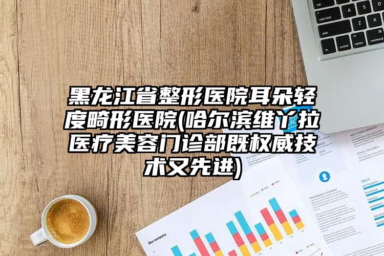 黑龙江省整形医院耳朵轻度畸形医院(哈尔滨维丫拉医疗美容门诊部既权威技术又先进)