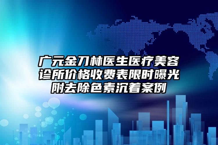 广元金刀林医生医疗美容诊所价格收费表限时曝光附去除色素沉着案例