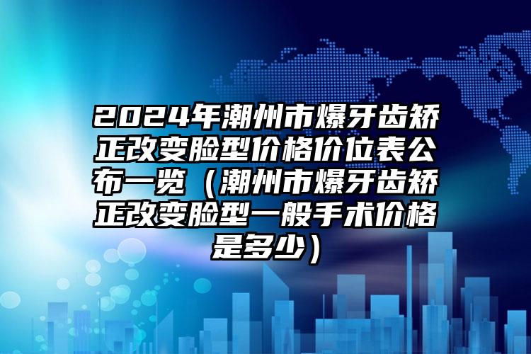 2024年潮州市爆牙齿矫正改变脸型价格价位表公布一览（潮州市爆牙齿矫正改变脸型一般手术价格是多少）