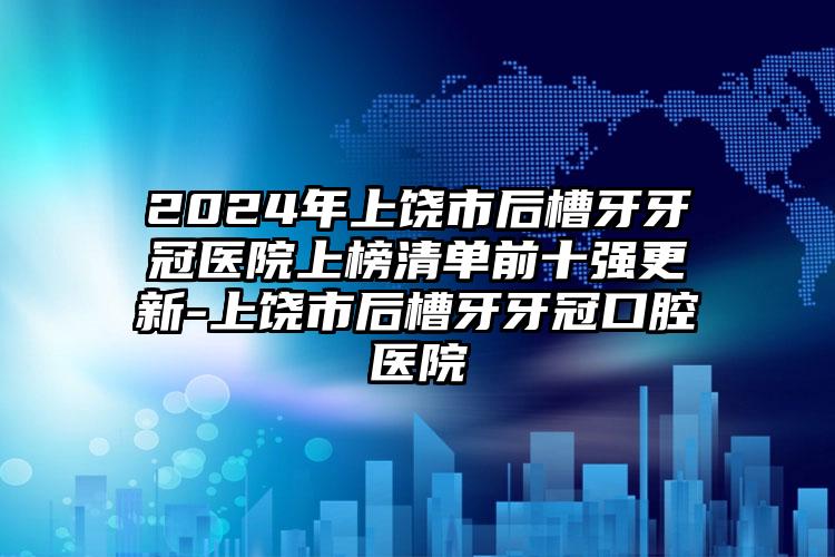 2024年上饶市后槽牙牙冠医院上榜清单前十强更新-上饶市后槽牙牙冠口腔医院