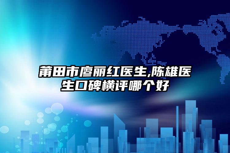 莆田市廖丽红医生,陈雄医生口碑横评哪个好