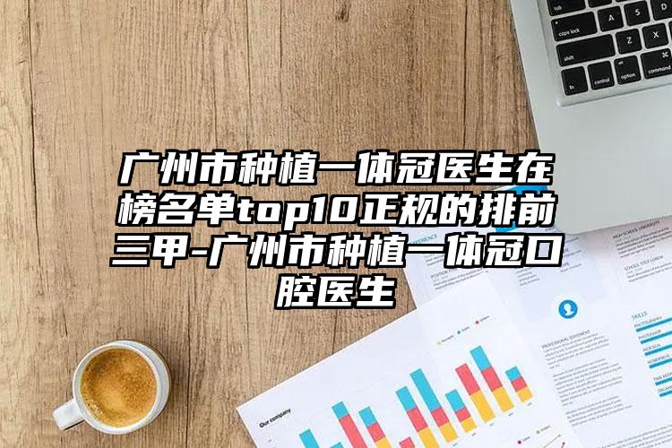 广州市种植一体冠医生在榜名单top10正规的排前三甲-广州市种植一体冠口腔医生