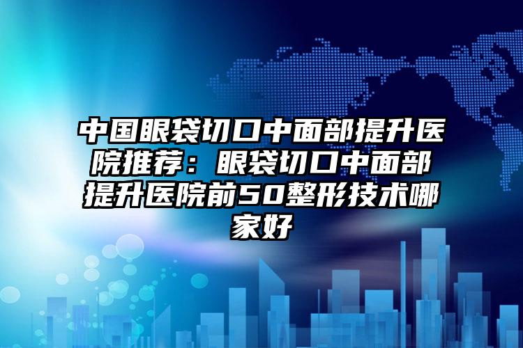 中国眼袋切口中面部提升医院推荐：眼袋切口中面部提升医院前50整形技术哪家好