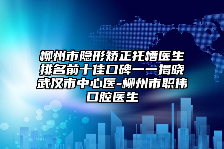 柳州市隐形矫正托槽医生排名前十佳口碑一一揭晓武汉市中心医-柳州市职伟口腔医生