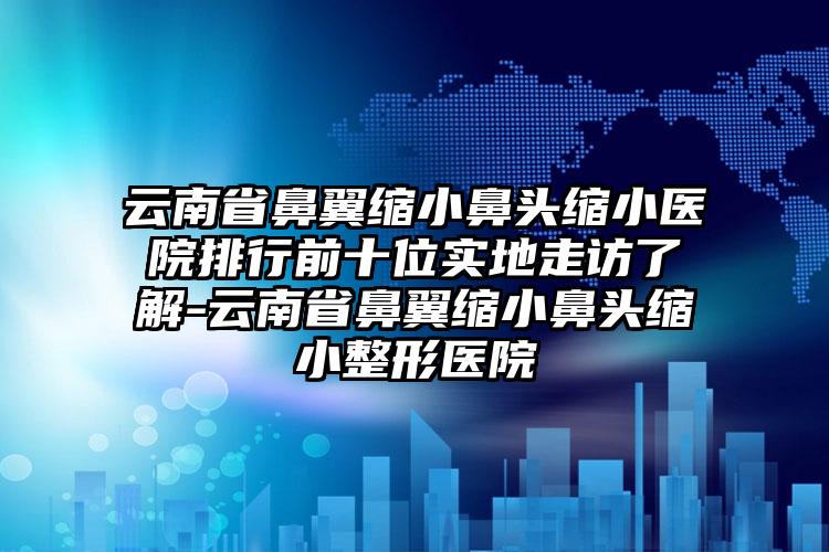 云南省鼻翼缩小鼻头缩小医院排行前十位实地走访了解-云南省鼻翼缩小鼻头缩小整形医院