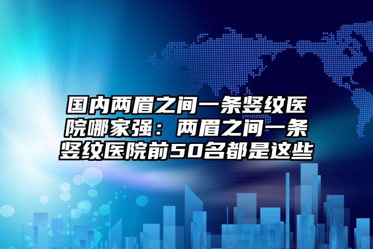 国内两眉之间一条竖纹医院哪家强：两眉之间一条竖纹医院前50名都是这些