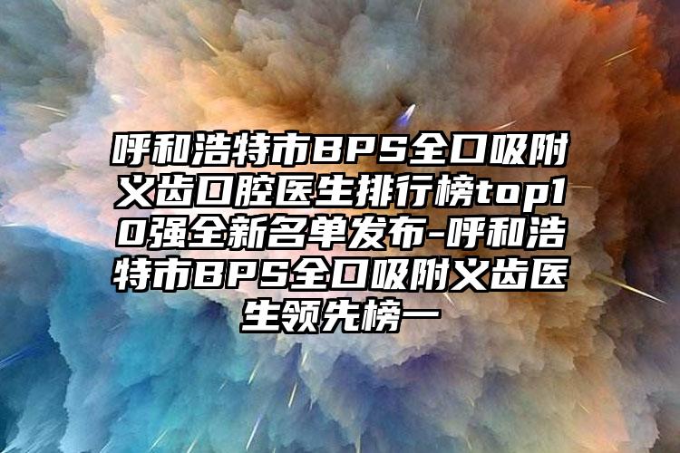 呼和浩特市BPS全口吸附义齿口腔医生排行榜top10强全新名单发布-呼和浩特市BPS全口吸附义齿医生领先榜一