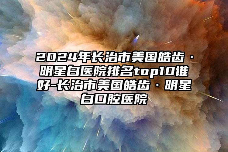 2024年长治市美国皓齿·明星白医院排名top10谁好-长治市美国皓齿·明星白口腔医院